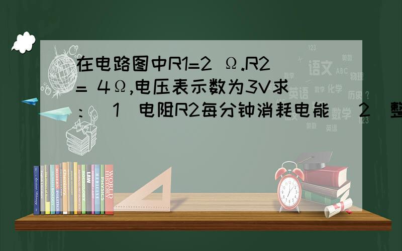 在电路图中R1=2 Ω.R2= 4Ω,电压表示数为3V求：（1）电阻R2每分钟消耗电能 （2）整个电路每分钟消耗的电能