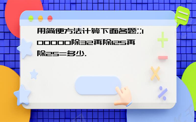 用简便方法计算下面各题;;100000除32再除125再除25=多少.