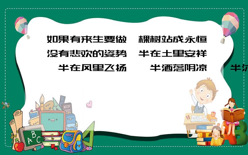 如果有来生要做一棵树站成永恒没有悲欢的姿势一半在土里安祥一半在风里飞扬,一半洒落阴凉,一半沐浴阳光.啥意思,没分了不好意思