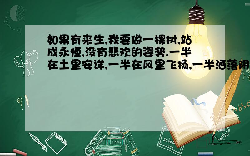 如果有来生,我要做一棵树,站成永恒,没有悲欢的姿势.一半在土里安详,一半在风里飞扬,一半洒落阴凉,一半沐浴阳光,非常沉默非常骄傲,从不依靠从不寻找.出自谁的作品?三毛什么作品?