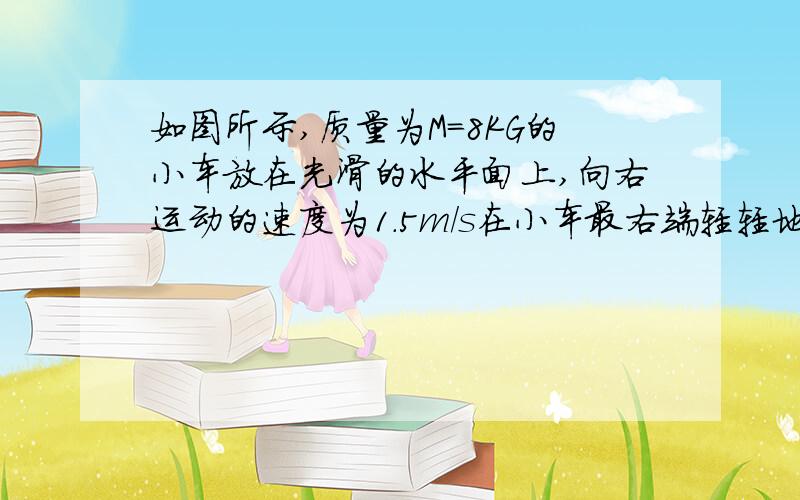 如图所示,质量为M=8KG的小车放在光滑的水平面上,向右运动的速度为1.5m/s在小车最右端轻轻地放上一个大小不计、质量为m=2kg的小物块,物块与小车间的动摩擦因数μ=0.2,小车足够长.求从小物块