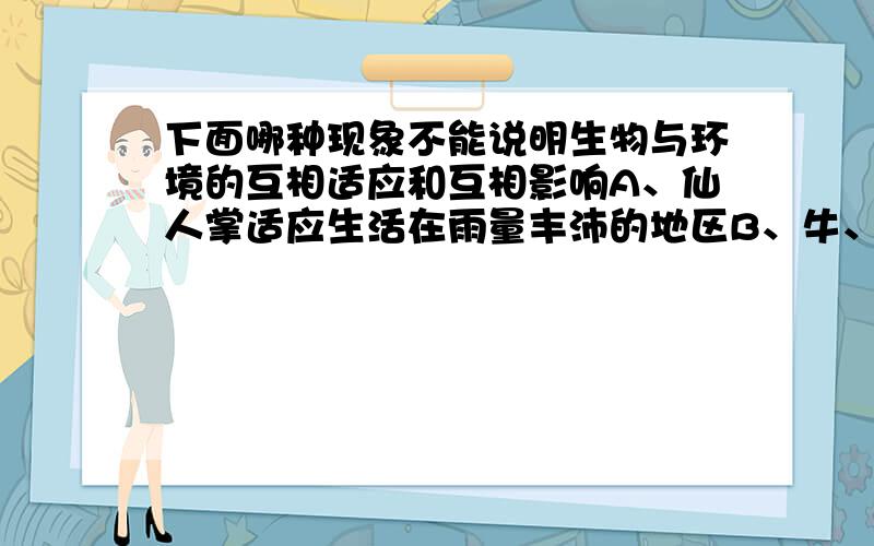 下面哪种现象不能说明生物与环境的互相适应和互相影响A、仙人掌适应生活在雨量丰沛的地区B、牛、羊适应生活在草原上C、每年冬季一些候鸟都要迁徙到温暖的地方越冬D、蚯蚓的活动改良