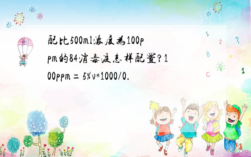 配比500ml浓度为100ppm的84消毒液怎样配置?100ppm=5%v*1000/0.