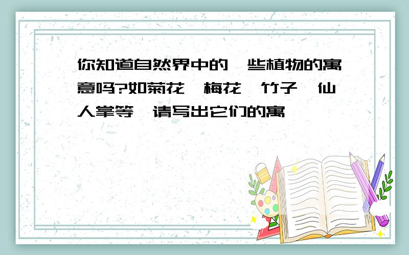 你知道自然界中的一些植物的寓意吗?如菊花、梅花、竹子、仙人掌等,请写出它们的寓