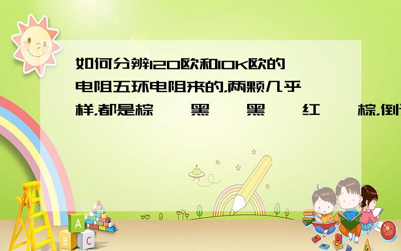 如何分辨120欧和10K欧的电阻五环电阻来的，两颗几乎一样，都是棕——黑——黑——红——棕，倒过来看的话是：棕——红——黑——黑——棕。只准用肉眼识别，不给任何仪器。求帮手！