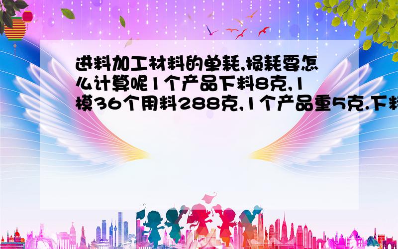 进料加工材料的单耗,损耗要怎么计算呢1个产品下料8克,1模36个用料288克,1个产品重5克.下料288（8*36）克,产品用料180（5*36）克,废料率37.5%