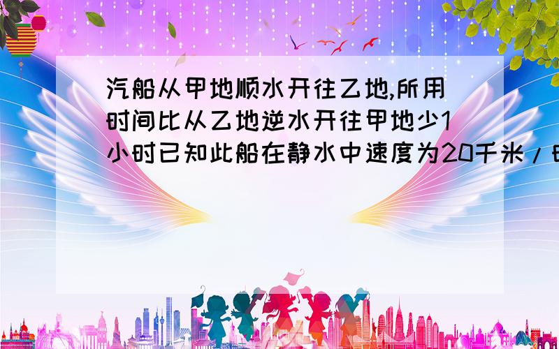 汽船从甲地顺水开往乙地,所用时间比从乙地逆水开往甲地少1小时已知此船在静水中速度为20千米/时,今天就要!