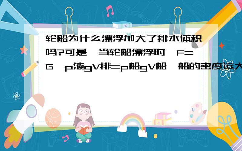 轮船为什么漂浮加大了排水体积吗?可是,当轮船漂浮时,F=G,p液gV排=p船gV船,船的密度远大于水的密度,只有当V排远大于V船时,船才会漂浮,如果那样,船不就被淹没了?