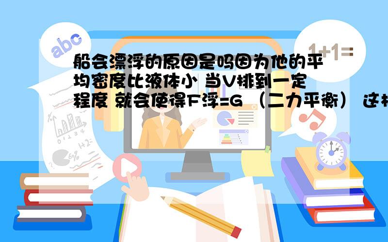 船会漂浮的原因是吗因为他的平均密度比液体小 当V排到一定程度 就会使得F浮=G （二力平衡） 这样的说法对吗（重点是第一句话对不对）