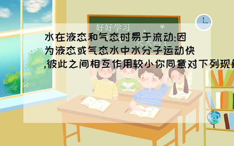 水在液态和气态时易于流动:因为液态或气态水中水分子运动快,彼此之间相互作用较小你同意对下列现象做出的解释吗?1）水在液态和气态时易于流动:因为液态或气态水中水分子运动快,彼此