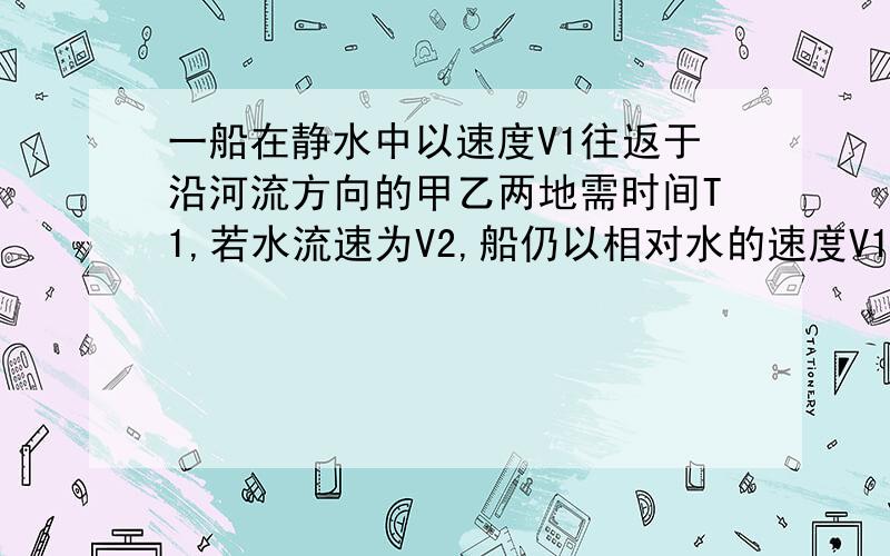 一船在静水中以速度V1往返于沿河流方向的甲乙两地需时间T1,若水流速为V2,船仍以相对水的速度V1往返于甲乙两地,求所需时间T2（要过程,谢谢）