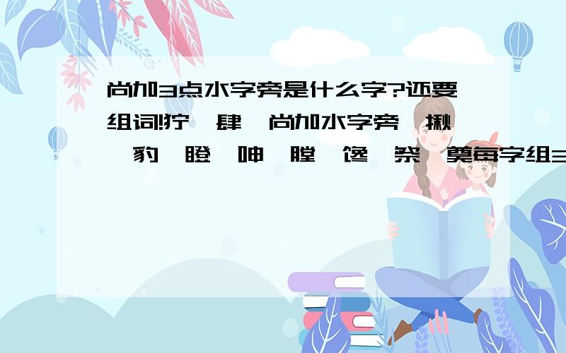 尚加3点水字旁是什么字?还要组词!狞,肆,尚加水字旁,揪,豹,瞪,呻,膛,馋,祭,奠每字组3个词!