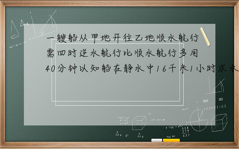 一艘船从甲地开往乙地顺水航行需四时逆水航行比顺水航行多用40分钟以知船在静水中16千米1小时求水流速度只要你答得对马上选你!@@@@@@@@