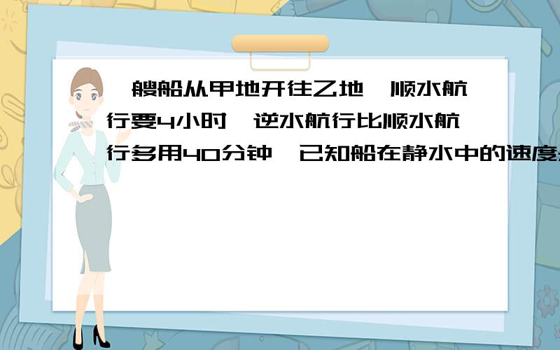 一艘船从甲地开往乙地,顺水航行要4小时,逆水航行比顺水航行多用40分钟,已知船在静水中的速度是13时千米求水流的速度.