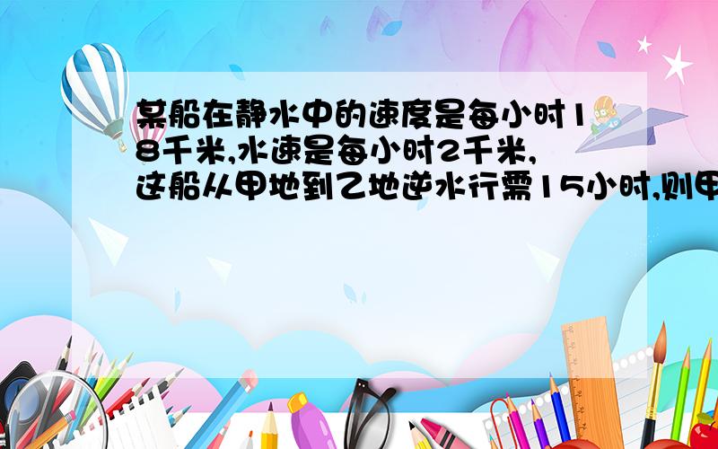 某船在静水中的速度是每小时18千米,水速是每小时2千米,这船从甲地到乙地逆水行需15小时,则甲,乙两地相距( )千米 .