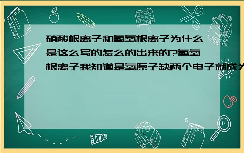 硝酸根离子和氢氧根离子为什么是这么写的怎么的出来的?氢氧根离子我知道是氧原子缺两个电子就成为稳定硝酸根离子和氢氧根离子为什么是这么写的怎么的出来的?氢氧根离子我知道是氧