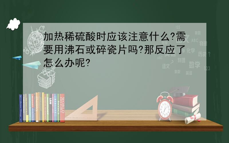 加热稀硫酸时应该注意什么?需要用沸石或碎瓷片吗?那反应了怎么办呢?