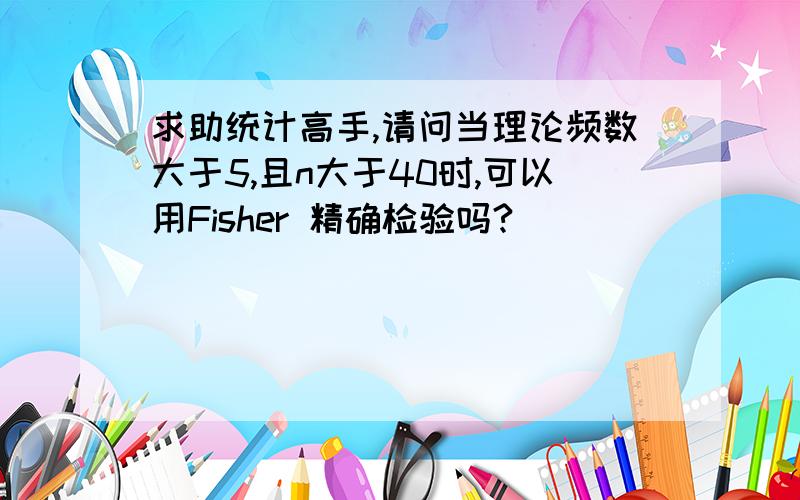 求助统计高手,请问当理论频数大于5,且n大于40时,可以用Fisher 精确检验吗?