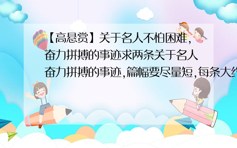 【高悬赏】关于名人不怕困难,奋力拼搏的事迹求两条关于名人奋力拼搏的事迹,篇幅要尽量短,每条大约200字左右.急用!要是篇幅太长就自己删减一下,否则不给满意.