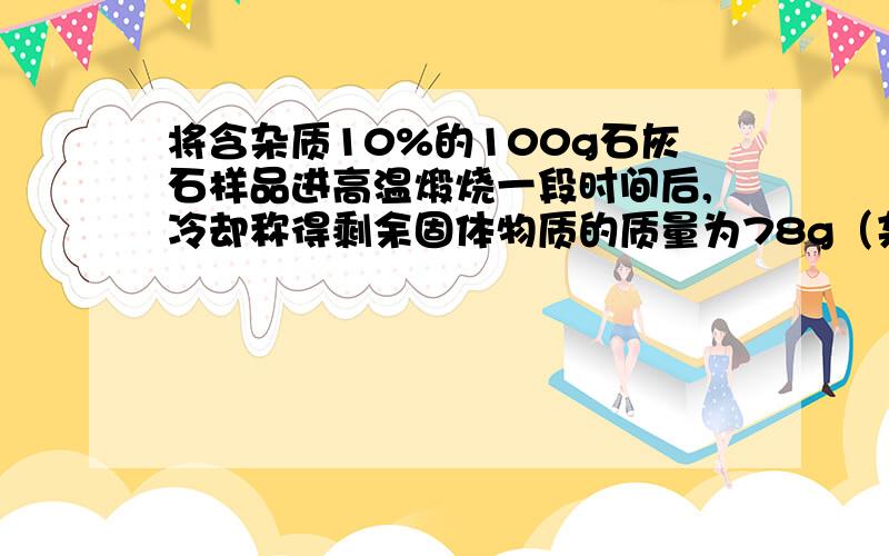 将含杂质10%的100g石灰石样品进高温煅烧一段时间后,冷却称得剩余固体物质的质量为78g（杂质不含钙元素,也不发生反应）.剩余固体钙元素的质量分数.