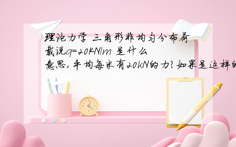 理论力学 三角形非均匀分布荷载说q=20KN/m 是什么意思,平均每米有20kN的力?如果是这样的话,我算的少了正确答案的一半..有人说q是最长的那条线的荷载,对吗?(没分了= =)