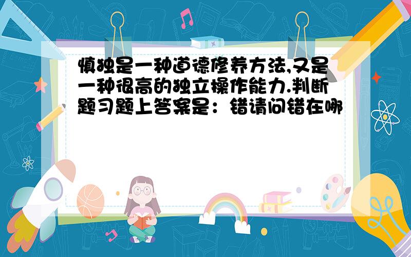 慎独是一种道德修养方法,又是一种很高的独立操作能力.判断题习题上答案是：错请问错在哪