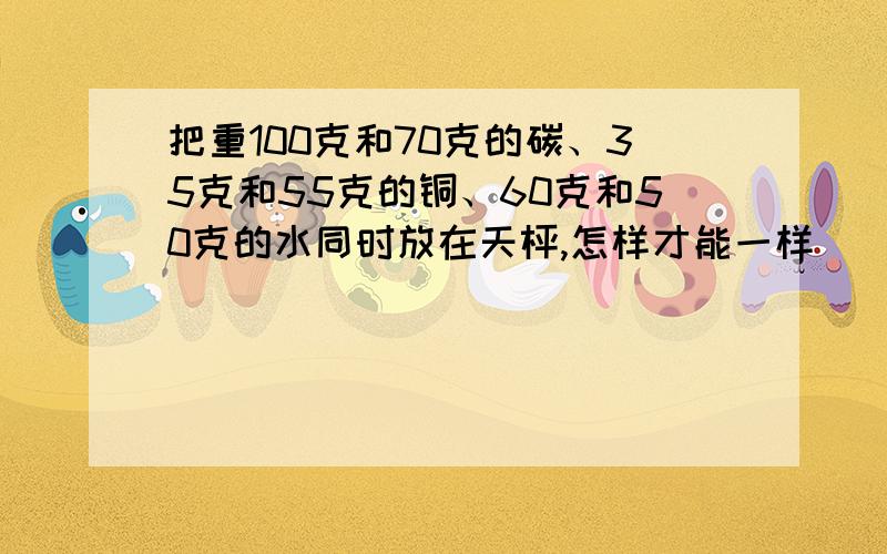 把重100克和70克的碳、35克和55克的铜、60克和50克的水同时放在天枰,怎样才能一样