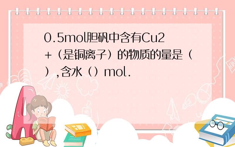 0.5mol胆矾中含有Cu2+（是铜离子）的物质的量是（）,含水（）mol.