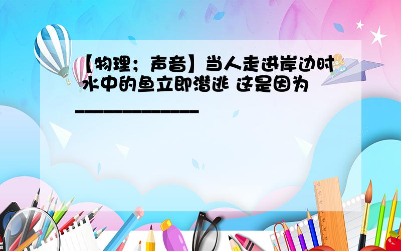 【物理；声音】当人走进岸边时 水中的鱼立即潜逃 这是因为_____________