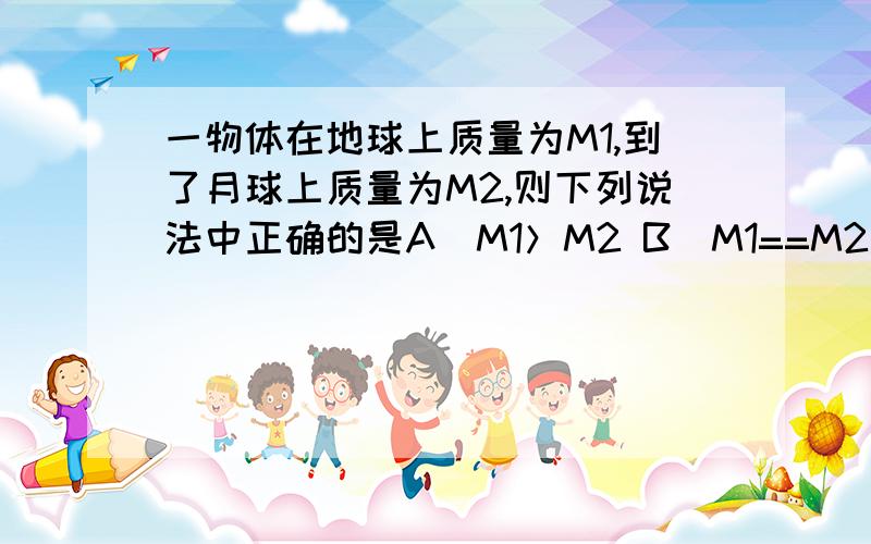 一物体在地球上质量为M1,到了月球上质量为M2,则下列说法中正确的是A．M1＞M2 B．M1==M2 C．M1＜M2 D．缺少条件,无法比较 都是B 选谁？