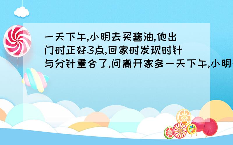 一天下午,小明去买酱油,他出门时正好3点,回家时发现时针与分针重合了,问离开家多一天下午,小明去买酱油,他出门的时侯看见钟面的时间正好是3点整,当他回家的时候,发现时针与分针重合了