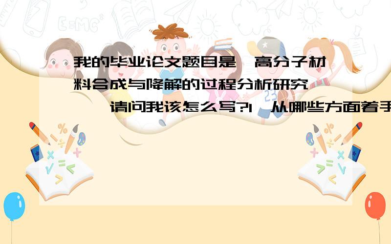 我的毕业论文题目是《高分子材料合成与降解的过程分析研究 》,请问我该怎么写?1,从哪些方面着手?2,是不是应该写一种材料?推荐一个?3,大概写多少?4,怎么在数据库里检索?然后复制粘贴