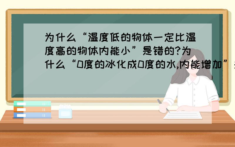 为什么“温度低的物体一定比温度高的物体内能小”是错的?为什么“0度的冰化成0度的水,内能增加”是对的?