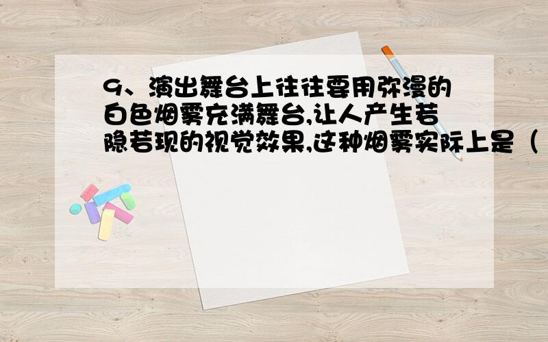 9、演出舞台上往往要用弥漫的白色烟雾充满舞台,让人产生若隐若现的视觉效果,这种烟雾实际上是（ ）A、 向舞台喷射真实的烟气B、 利用干冰升华形成的二氧化碳气体C、 利用干冰升华吸热