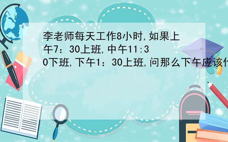 李老师每天工作8小时,如果上午7：30上班,中午11:30下班,下午1：30上班,问那么下午应该什么下班?