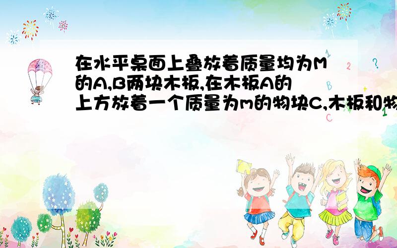 在水平桌面上叠放着质量均为M的A,B两块木板,在木板A的上方放着一个质量为m的物块C,木板和物块均处于静止状态.A,B,C之间以及B与地面之间的动摩擦因数都为μ,若用水平恒力F向右拉动木板A,使