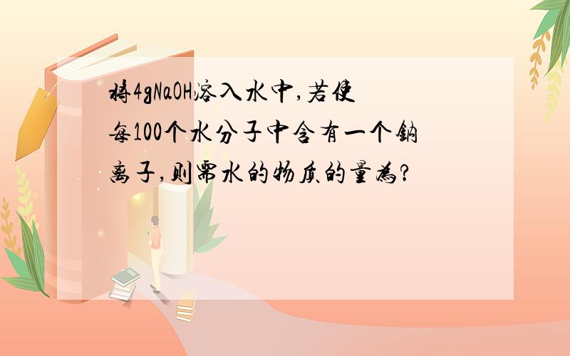 将4gNaOH溶入水中,若使每100个水分子中含有一个钠离子,则需水的物质的量为?