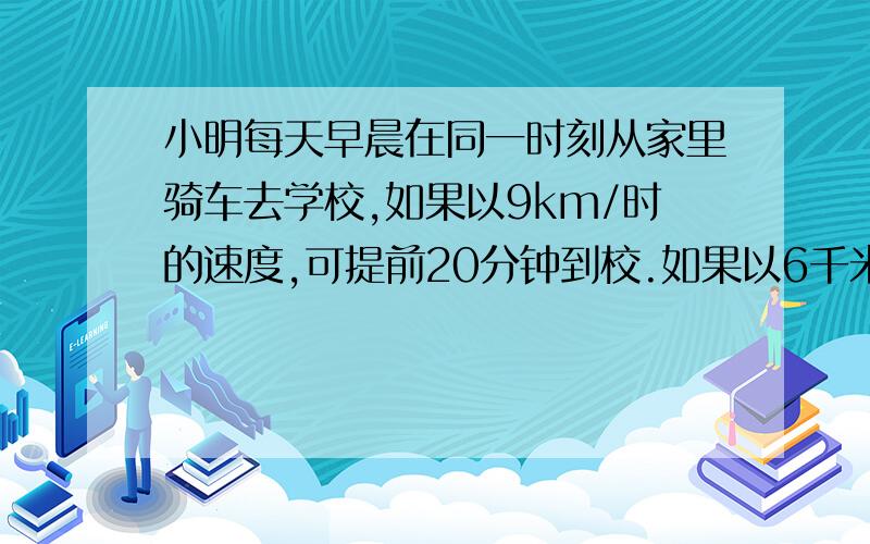 小明每天早晨在同一时刻从家里骑车去学校,如果以9km/时的速度,可提前20分钟到校.如果以6千米/时的速度行驶小明每天早晨在同一时刻从家里骑车去学校,如果以9km/时的速度,可提前20分钟到校