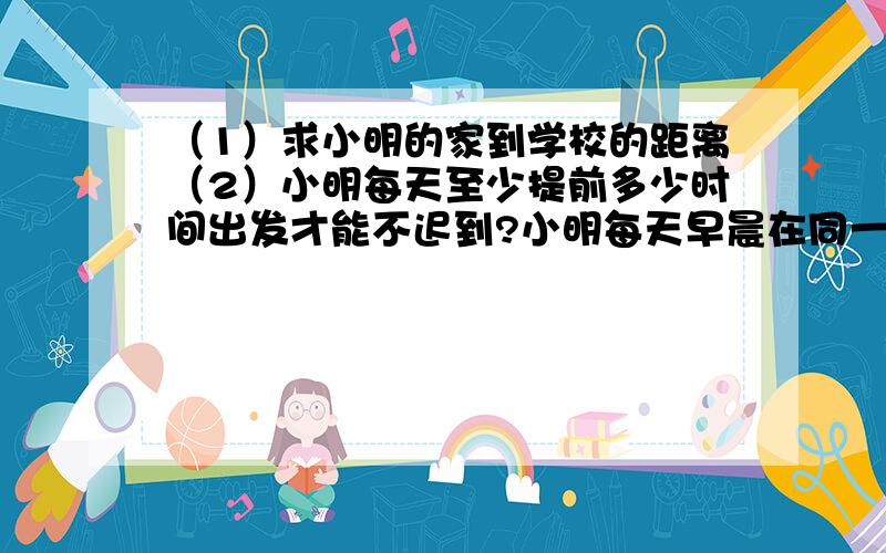 （1）求小明的家到学校的距离（2）小明每天至少提前多少时间出发才能不迟到?小明每天早晨在同一时刻从家里骑车去学校,如果以9千米/时的速度行驶,则可以提前20分钟到达学校,如果以6千