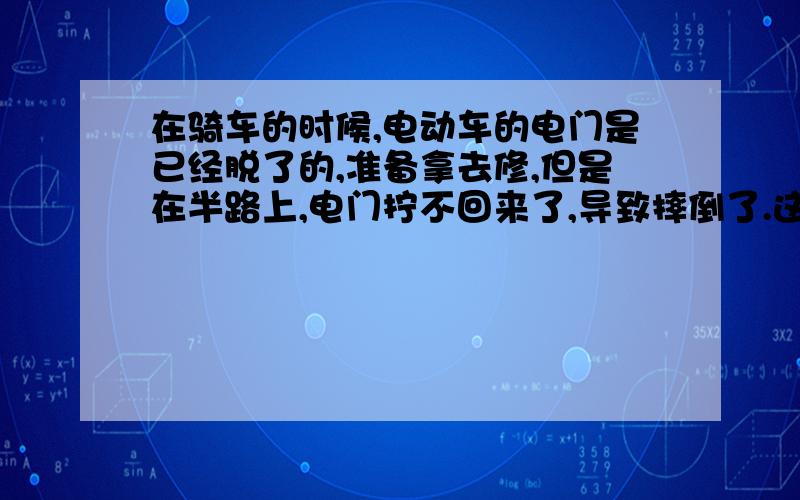 在骑车的时候,电动车的电门是已经脱了的,准备拿去修,但是在半路上,电门拧不回来了,导致摔倒了.这应该算谁的责任?