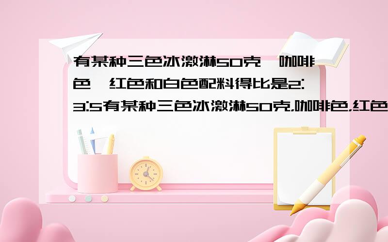 有某种三色冰激淋50克,咖啡色,红色和白色配料得比是2:3:5有某种三色冰激淋50克，咖啡色，红色和白色配料得比是2:3:5 这种三色冰激凌中咖啡色，红色和白色配料分别是多少克？用一元一次