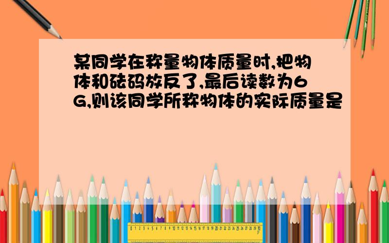 某同学在称量物体质量时,把物体和砝码放反了,最后读数为6G,则该同学所称物体的实际质量是