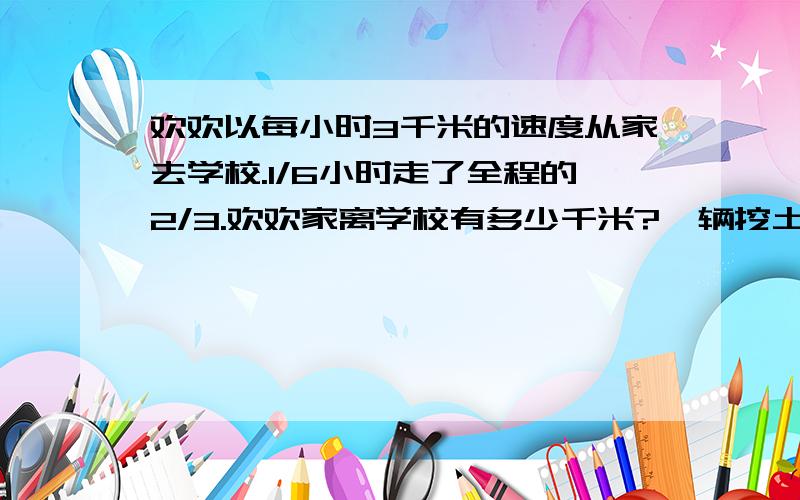 欢欢以每小时3千米的速度从家去学校.1/6小时走了全程的2/3.欢欢家离学校有多少千米?一辆挖土机3/4小时可以挖土21/2立方米.照这样计算,17/4小时可以挖土多少立方米?要挖土64/3立方米,需要多