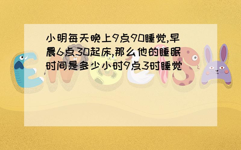 小明每天晚上9点90睡觉,早晨6点30起床,那么他的睡眠时间是多少小时9点3时睡觉