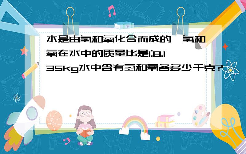 水是由氢和氧化合而成的,氢和氧在水中的质量比是1:8.135kg水中含有氢和氧各多少千克?