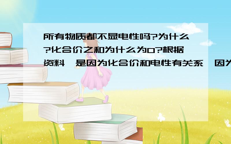 所有物质都不显电性吗?为什么?化合价之和为什么为0?根据资料,是因为化合价和电性有关系,因为物质不带电.所以化合价之和为0..