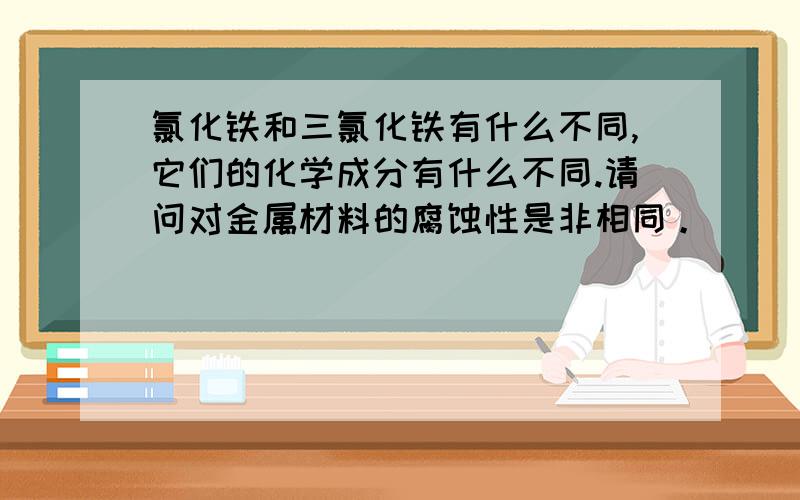 氯化铁和三氯化铁有什么不同,它们的化学成分有什么不同.请问对金属材料的腐蚀性是非相同。