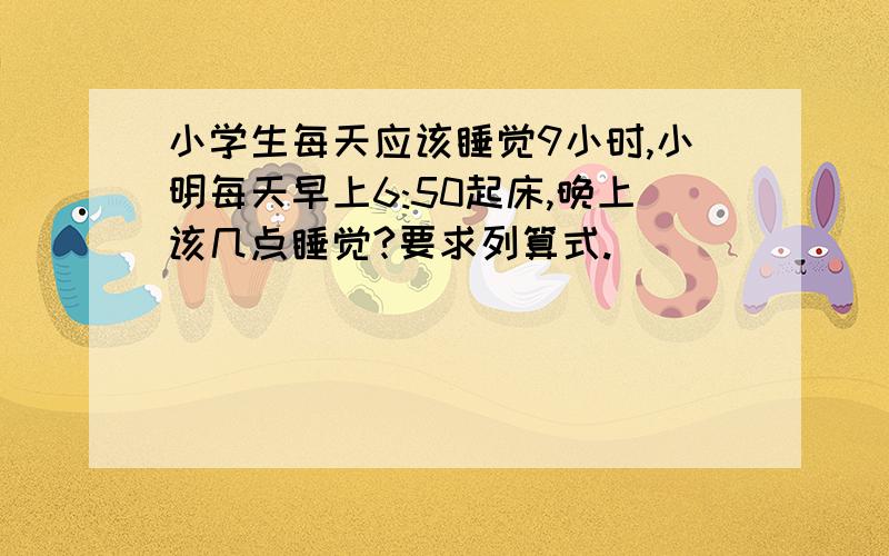 小学生每天应该睡觉9小时,小明每天早上6:50起床,晚上该几点睡觉?要求列算式.