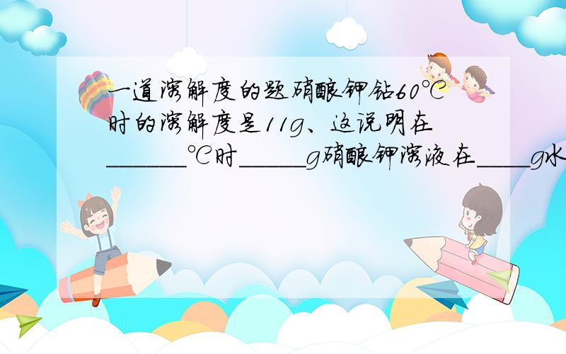 一道溶解度的题硝酸钾钻60℃时的溶解度是11g、这说明在______℃时_____g硝酸钾溶液在____g水中恰好行程饱和溶液.额.