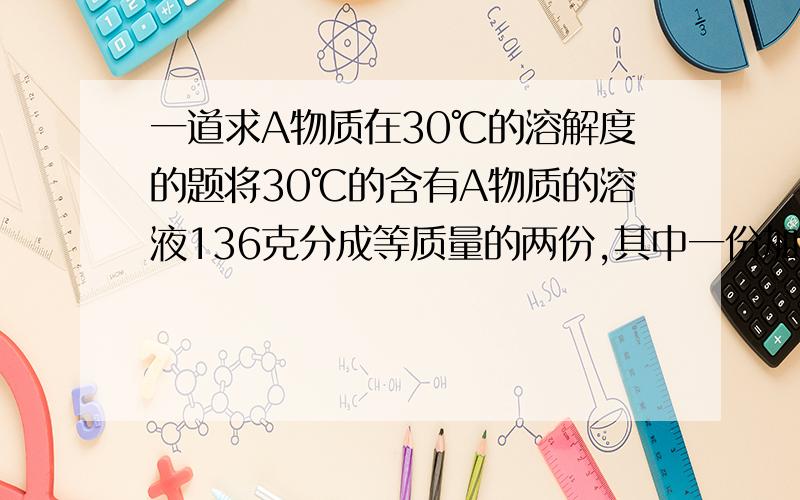 一道求A物质在30℃的溶解度的题将30℃的含有A物质的溶液136克分成等质量的两份,其中一份加入A物质10克,结果只溶解3克就不再溶解了；将另一份温度降到0℃时,析出A物质5.5克,此时溶液的质量